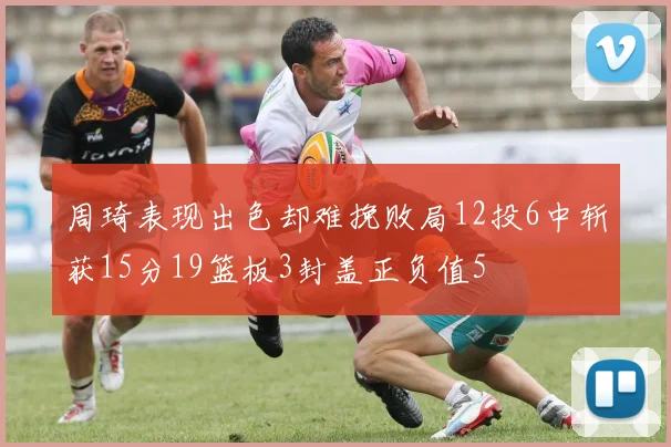 周琦表现出色却难挽败局12投6中斩获15分19篮板3封盖正负值5