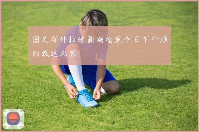 国足海外拉练圆满结束今日下午顺利抵达北京