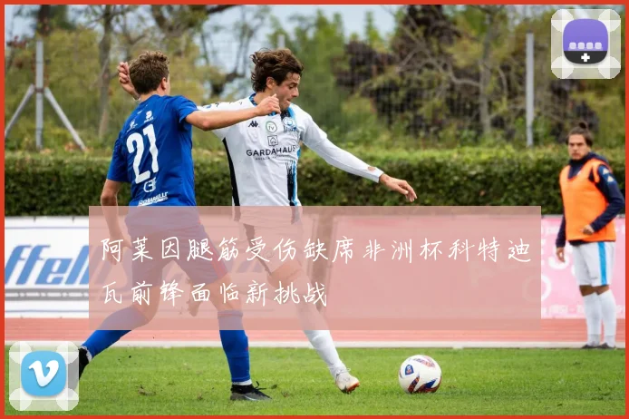 阿莱因腿筋受伤缺席非洲杯科特迪瓦前锋面临新挑战