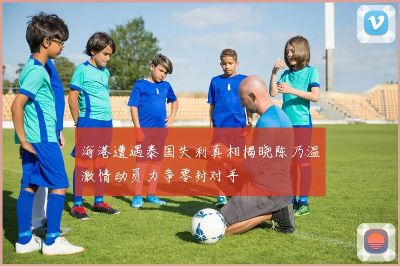 海港遭遇泰国失利真相揭晓陈乃温激情动员力争零封对手