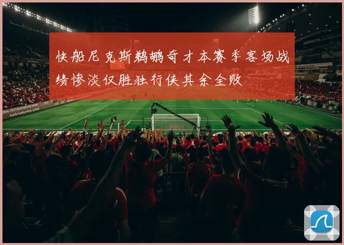 快船尼克斯鹈鹕奇才本赛季客场战绩惨淡仅胜独行侠其余全败