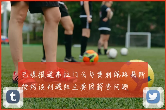 巴媒报道弗拉门戈与费利佩路易斯续约谈判遇阻主要因薪资问题