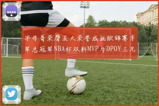 字母哥荣膺五大荣誉成就欧锦赛季军总冠军NBA杯双料MVP与DPOY三兄弟同队共创辉煌