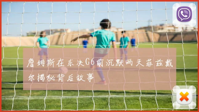 詹姆斯在东决G6前沉默两天菲兹戴尔揭秘背后故事