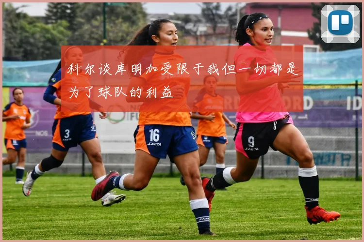 科尔谈库明加受限于我但一切都是为了球队的利益