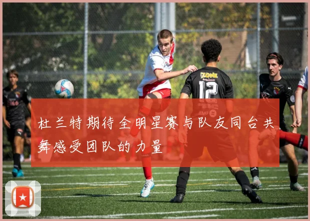 杜兰特期待全明星赛与队友同台共舞感受团队的力量