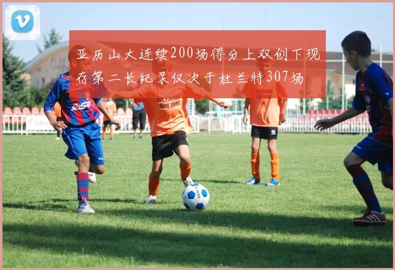 亚历山大连续200场得分上双创下现存第二长纪录仅次于杜兰特307场