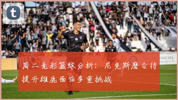 周二竞彩篮球分析：尼克斯磨合待提升雄鹿面临多重挑战
