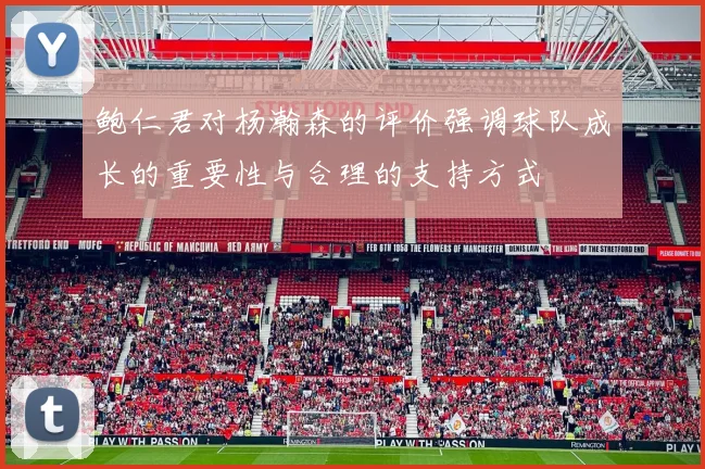 鲍仁君对杨瀚森的评价强调球队成长的重要性与合理的支持方式