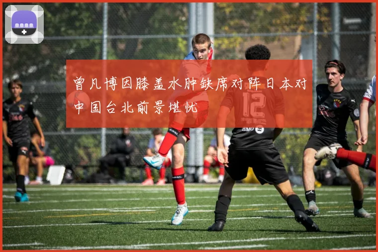 曾凡博因膝盖水肿缺席对阵日本对中国台北前景堪忧
