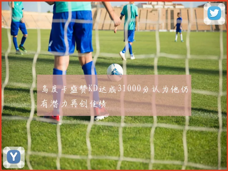 乌度卡盛赞KD达成31000分认为他仍有潜力再创佳绩