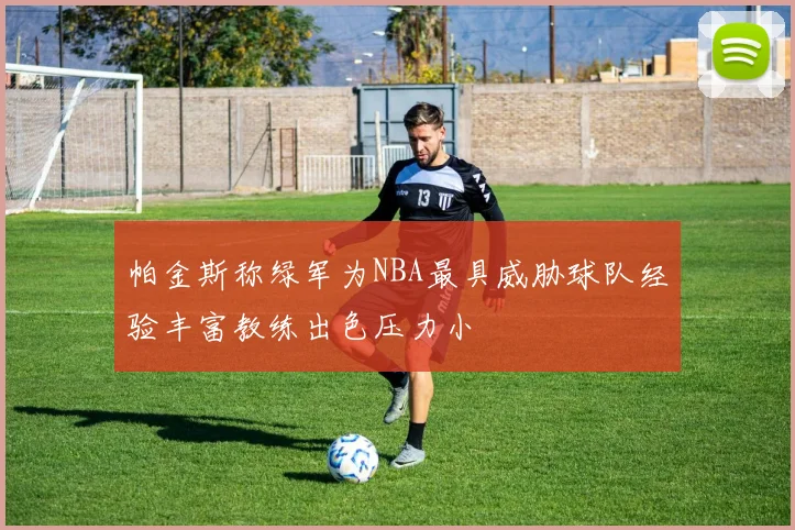 帕金斯称绿军为NBA最具威胁球队经验丰富教练出色压力小