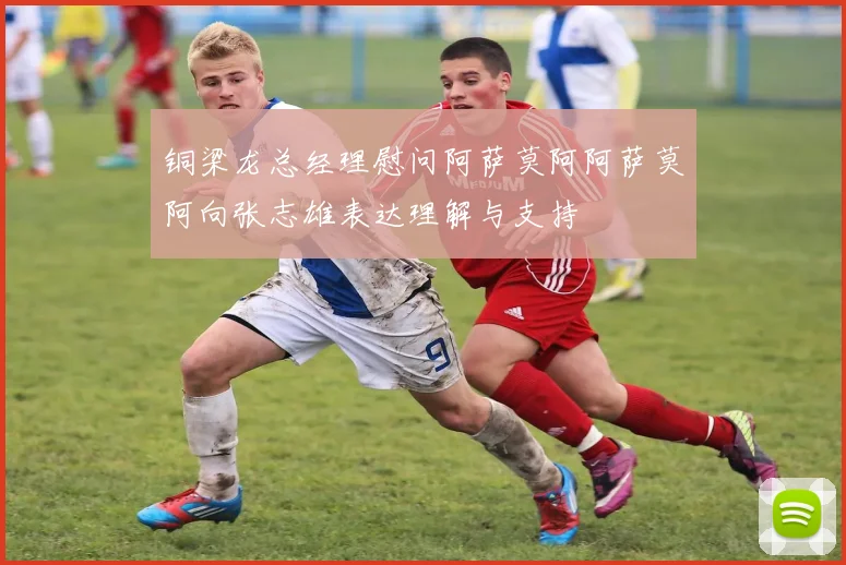铜梁龙总经理慰问阿萨莫阿阿萨莫阿向张志雄表达理解与支持