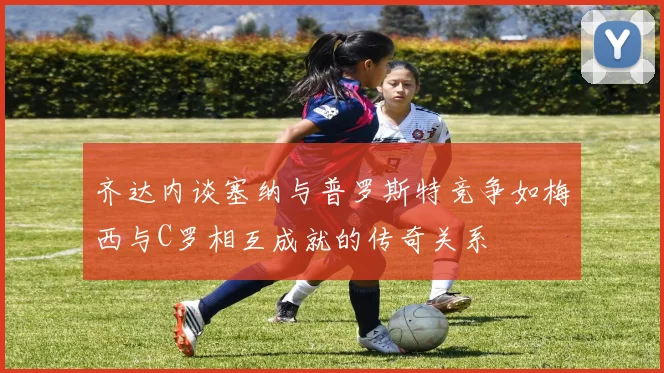 齐达内谈塞纳与普罗斯特竞争如梅西与C罗相互成就的传奇关系