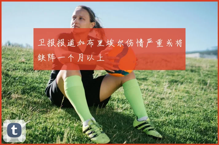 卫报报道加布里埃尔伤情严重或将缺阵一个月以上