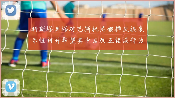 科斯塔库塔对巴斯托尼假摔庆祝表示惊讶并希望其今后改正错误行为