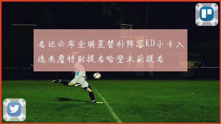 名记公布全明星替补阵容KD小卡入选老詹特别提名哈登未获提名