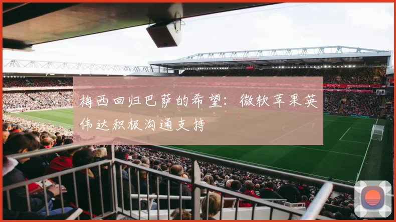 梅西回归巴萨的希望：微软苹果英伟达积极沟通支持