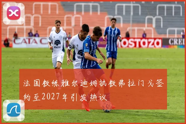 法国教练雅尔迪姆执教弗拉门戈签约至2027年引发热议