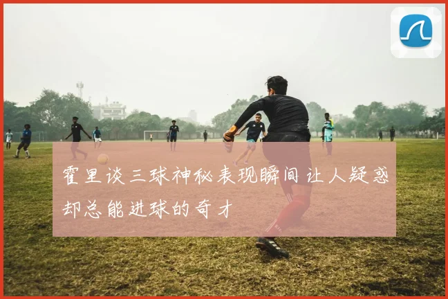 霍里谈三球神秘表现瞬间让人疑惑却总能进球的奇才