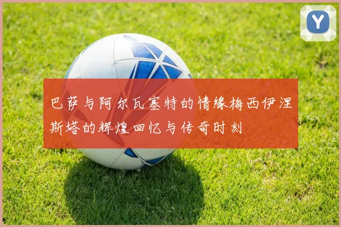 巴萨与阿尔瓦塞特的情缘梅西伊涅斯塔的辉煌回忆与传奇时刻