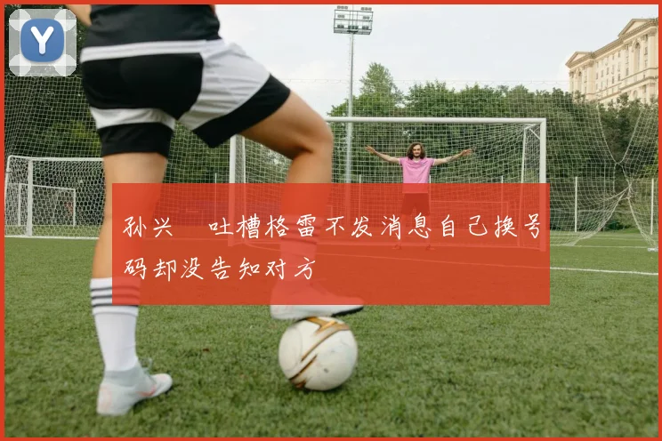 孙兴慜吐槽格雷不发消息自己换号码却没告知对方