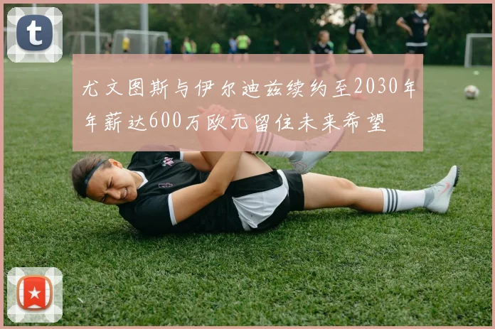 尤文图斯与伊尔迪兹续约至2030年年薪达600万欧元留住未来希望