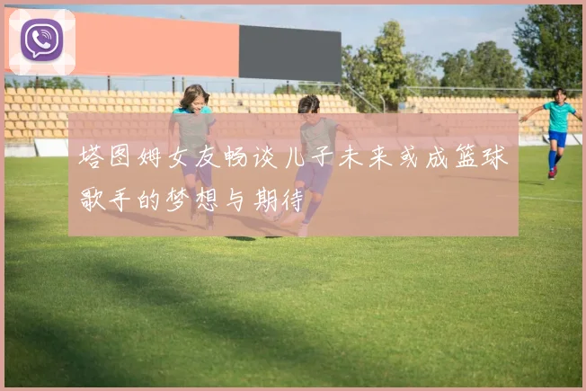 塔图姆女友畅谈儿子未来或成篮球歌手的梦想与期待
