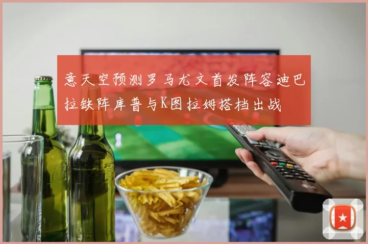 意天空预测罗马尤文首发阵容迪巴拉缺阵库普与K图拉姆搭档出战