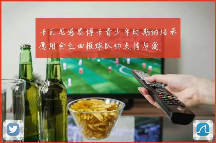 卡瓦尼感恩博卡青少年时期的培养愿用余生回报球队的支持与爱