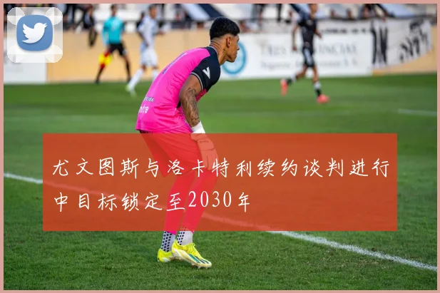 尤文图斯与洛卡特利续约谈判进行中目标锁定至2030年