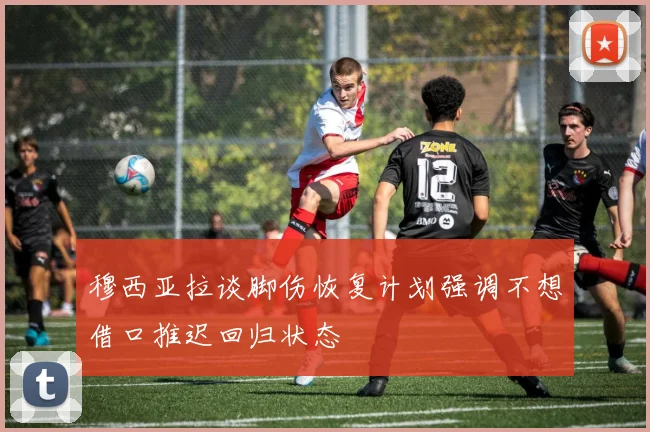 穆西亚拉谈脚伤恢复计划强调不想借口推迟回归状态