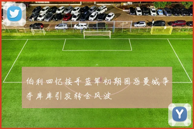 伯利回忆接手蓝军初期困惑曼城争夺库库引发转会风波