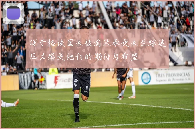 海于格谈国米被淘汰承受米兰球迷压力感受他们的期待与希望