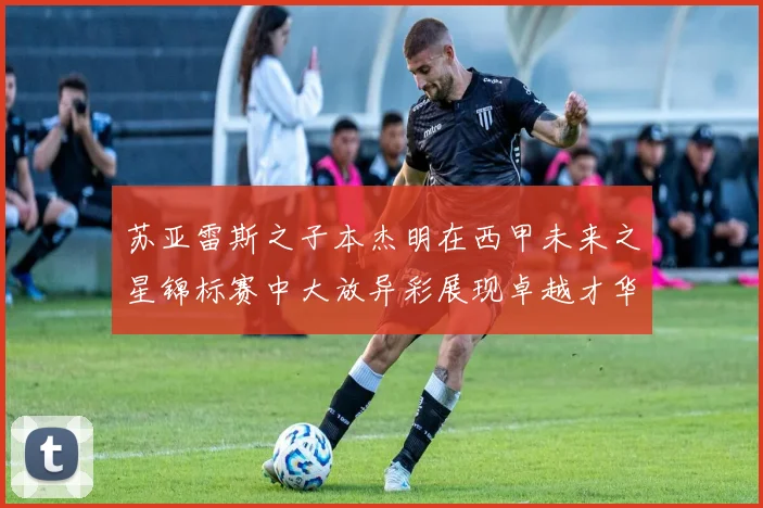 苏亚雷斯之子本杰明在西甲未来之星锦标赛中大放异彩展现卓越才华