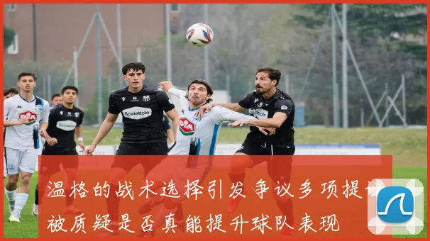 温格的战术选择引发争议多项提议被质疑是否真能提升球队表现