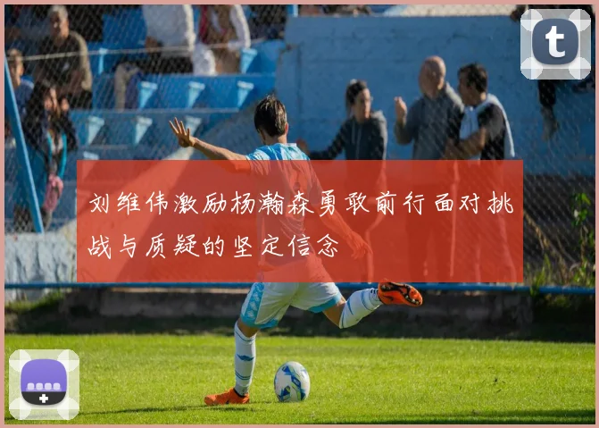 刘维伟激励杨瀚森勇敢前行面对挑战与质疑的坚定信念