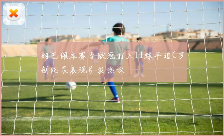 姆巴佩本赛季欧冠打入11球平追C罗创纪录表现引发热议